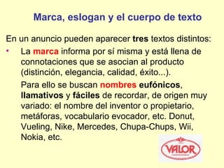 Marca, eslogan y el cuerpo de texto

En un anuncio pueden aparecer tres textos distintos:
• La marca informa por sí misma y está llena de
   connotaciones que se asocian al producto
   (distinción, elegancia, calidad, éxito...).
   Para ello se buscan nombres eufónicos,
   llamativos y fáciles de recordar, de origen muy
   variado: el nombre del inventor o propietario,
   metáforas, vocabulario evocador, etc. Donut,
   Vueling, Nike, Mercedes, Chupa-Chups, Wii,
   Nokia, etc.
 