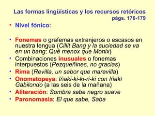 Las formas lingüísticas y los recursos retóricos
                                     págs. 176-179
• Nivel fónico:

• Fonemas o grafemas extranjeros o escasos en
  nuestra lengua (Cillit Bang y la suciedad se va
  en un bang; Qué menox que Monix)
• Combinaciones inusuales o fonemas
  interpuestos (Pezqueñines, no gracias)
• Rima (Revilla, un sabor que maravilla)
• Onomatopeya: Iñaki-ki-ki-ri-ki con Iñaki
  Gabilondo (a las seis de la mañana)
• Aliteración: Sombra sabe negro suave
• Paronomasia: El que sabe, Saba
 