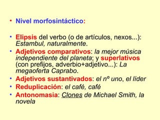 • Nivel morfosintáctico:

• Elipsis del verbo (o de artículos, nexos...):
  Estambul, naturalmente.
• Adjetivos comparativos: la mejor música
  independiente del planeta; y superlativos
  (con prefijos, adverbio+adjetivo...): La
  megaoferta Caprabo.
• Adjetivos sustantivados: el nº uno, el líder
• Reduplicación: el café, café
• Antonomasia: Clones de Michael Smith, la
  novela
 