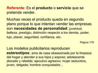 Referente: Es el producto o servicio que se
pretende vender.
Muchas veces el producto queda en segundo
plano porque lo que intentan vender las empresas
son necesidades de personalidad: juventud,
belleza, prestigio, distinción respecto a los demás, poder,
lujo, placer, seguridad, confianza, etc.
                                                    Página 179

Los modelos publicitarios reproducen
estereotipos: ama de casa obsesionada por la limpieza
del hogar y atender a sus hijos y esposo; adolescente
alocado y rebelde; ejecutivo agresivo; mujer seductora,
joven, delgada; hombre conquistador...
 
