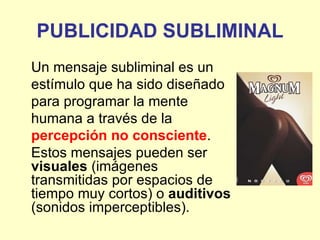 PUBLICIDAD SUBLIMINAL
Un mensaje subliminal es un
estímulo que ha sido diseñado
para programar la mente
humana a través de la
percepción no consciente.
Estos mensajes pueden ser
visuales (imágenes
transmitidas por espacios de
tiempo muy cortos) o auditivos
(sonidos imperceptibles).
 