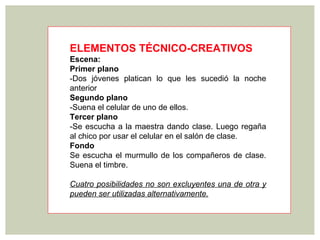 ELEMENTOS TÉCNICO-CREATIVOS
Escena:
Primer plano
-Dos jóvenes platican lo que les sucedió la noche
anterior
Segundo plano
-Suena el celular de uno de ellos.
Tercer plano
-Se escucha a la maestra dando clase. Luego regaña
al chico por usar el celular en el salón de clase.
Fondo
Se escucha el murmullo de los compañeros de clase.
Suena el timbre.

Cuatro posibilidades no son excluyentes una de otra y
pueden ser utilizadas alternativamente.
 