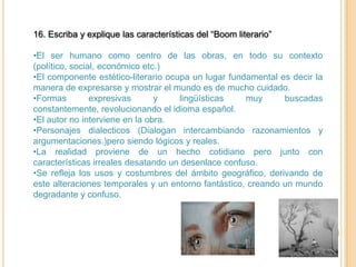 16. Escriba y explique las características del “Boom literario”

•El ser humano como centro de las obras, en todo su contexto
(político, social, económico etc.)
•El componente estético-literario ocupa un lugar fundamental es decir la
manera de expresarse y mostrar el mundo es de mucho cuidado.
•Formas         expresivas      y    lingüísticas    muy      buscadas
constantemente, revolucionando el idioma español.
•El autor no interviene en la obra.
•Personajes dialecticos (Dialogan intercambiando razonamientos y
argumentaciones.)pero siendo lógicos y reales.
•La realidad proviene de un hecho cotidiano pero junto con
características irreales desatando un desenlace confuso.
•Se refleja los usos y costumbres del ámbito geográfico, derivando de
este alteraciones temporales y un entorno fantástico, creando un mundo
degradante y confuso.
 