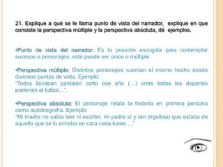 21. Explique a qué se le llama punto de vista del narrador, explique en que
consiste la perspectiva múltiple y la perspectiva absoluta, dé ejemplos.


•Punto de vista del narrador: Es la posición escogida para contemplar
sucesos o personajes, este puede ser único o múltiple

•Perspectiva múltiple: Distintos personajes cuentan el mismo hecho desde
diversos puntos de vista. Ejemplo:
“Todos llevaban pantalón corto ese año (…) entre todos los deportes
preferían el futbol…”.

•Perspectiva absoluta: El personaje relata la historia en primera persona
como autobiografía. Ejemplo:
“Mi madre no sabia leer ni escribir, mi padre sí y tan orgulloso que estaba de
aquello que se lo echaba en cara cada lunes….”
 