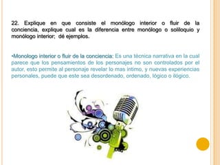 22. Explique en que consiste el monólogo interior o fluir de la
conciencia, explique cual es la diferencia entre monólogo o soliloquio y
monólogo interior; dé ejemplos.


•Monologo interior o fluir de la conciencia: Es una técnica narrativa en la cual
parece que los pensamientos de los personajes no son controlados por el
autor, esto permite al personaje revelar lo mas intimo, y nuevas experiencias
personales, puede que este sea desordenado, ordenado, lógico o ilógico.
 