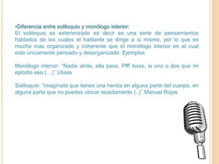 •Diferencia entre soliloquio y monólogo interior:
El soliloquio es exteriorizado es decir es una serie de pensamientos
hablados de los cuales el hablante se dirige a si mismo, por lo que es
mucho mas organizado y coherente que el monólogo interior en el cual
este únicamente pensado y desorganizado. Ejemplos

Monólogo interior: “Nadie atrás, ella paso. Pfff tssss, si uno o dos que mi
epitafio sea (…)’’ Ulises

Soliloquio: “Imagínate que tienes una herida en alguna parte del cuerpo, en
alguna parte que no puedes ubicar exactamente (..)’’ Manuel Rojas
 