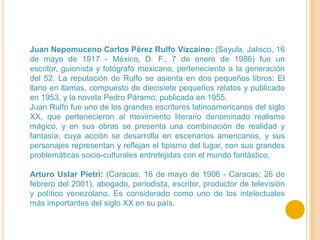 Juan Nepomuceno Carlos Pérez Rulfo Vizcaíno: (Sayula, Jalisco, 16
de mayo de 1917 - México, D. F., 7 de enero de 1986) fue un
escritor, guionista y fotógrafo mexicano, perteneciente a la generación
del 52. La reputación de Rulfo se asienta en dos pequeños libros: El
llano en llamas, compuesto de diecisiete pequeños relatos y publicado
en 1953, y la novela Pedro Páramo, publicada en 1955.
Juan Rulfo fue uno de los grandes escritores latinoamericanos del siglo
XX, que pertenecieron al movimiento literario denominado realismo
mágico, y en sus obras se presenta una combinación de realidad y
fantasía, cuya acción se desarrolla en escenarios americanos, y sus
personajes representan y reflejan el tipismo del lugar, con sus grandes
problemáticas socio-culturales entretejidas con el mundo fantástico.

Arturo Uslar Pietri: (Caracas; 16 de mayo de 1906 - Caracas; 26 de
febrero del 2001), abogado, periodista, escritor, productor de televisión
y político venezolano. Es considerado como uno de los intelectuales
más importantes del siglo XX en su país.
 