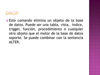 DROPEste comando elimina un objeto de la base de datos. Puede ser una tabla, vista,  índice, trigger, función, procedimiento o cualquier otro objeto que el motor de la base de datos soporte. Se puede combinar con la sentencia ALTER.
