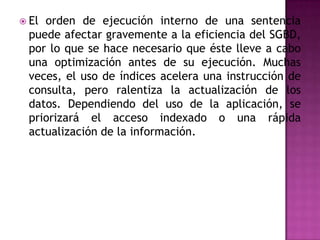 El orden de ejecución interno de una sentencia puede afectar gravemente a la eficiencia del SGBD, por lo que se hace necesario que éste lleve a cabo una optimización antes de su ejecución. Muchas veces, el uso de índices acelera una instrucción de consulta, pero ralentiza la actualización de los datos. Dependiendo del uso de la aplicación, se priorizará el acceso indexado o una rápida actualización de la información.