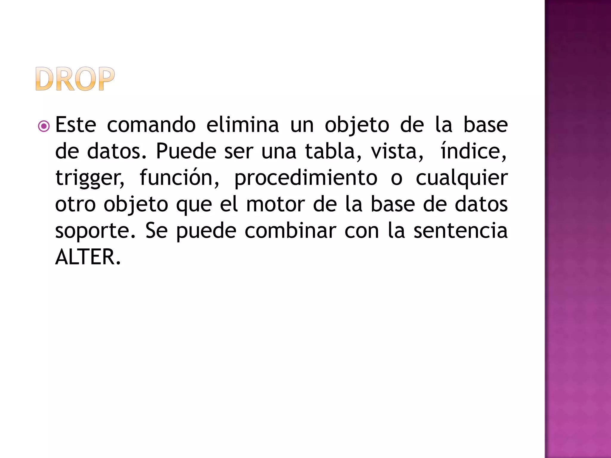 DROPEste comando elimina un objeto de la base de datos. Puede ser una tabla, vista,  índice, trigger, función, procedimiento o cualquier otro objeto que el motor de la base de datos soporte. Se puede combinar con la sentencia ALTER.