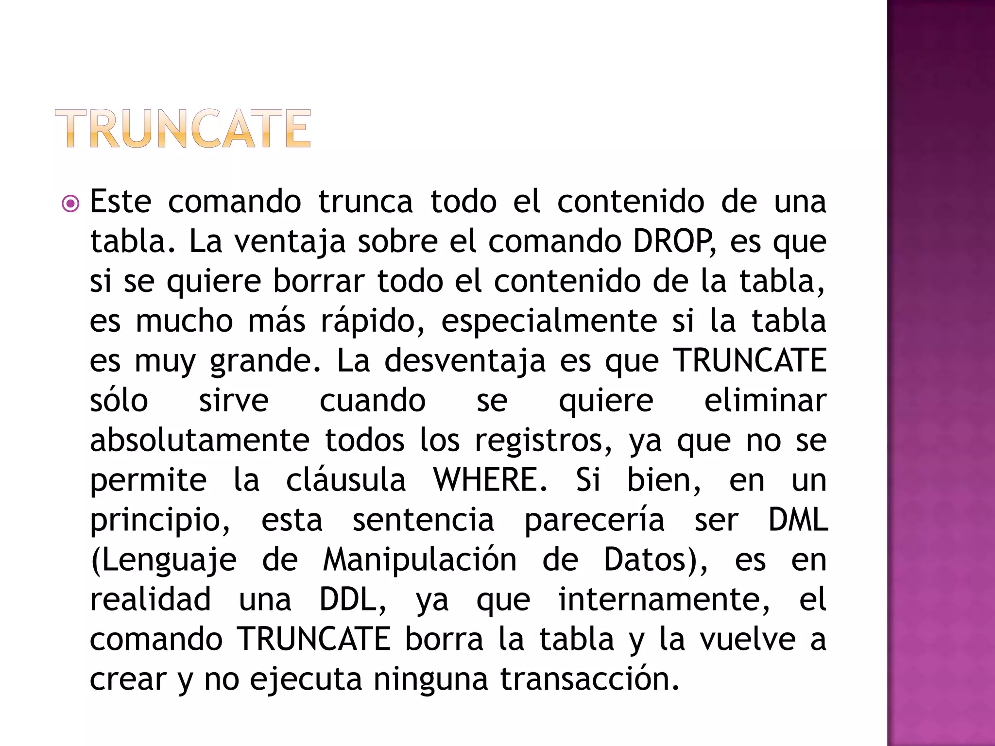 TRUNCATEEste comando trunca todo el contenido de una tabla. La ventaja sobre el comando DROP, es que si se quiere borrar todo el contenido de la tabla, es mucho más rápido, especialmente si la tabla es muy grande. La desventaja es que TRUNCATE sólo sirve cuando se quiere eliminar absolutamente todos los registros, ya que no se permite la cláusula WHERE. Si bien, en un principio, esta sentencia parecería ser DML (Lenguaje de Manipulación de Datos), es en realidad una DDL, ya que internamente, el comando TRUNCATE borra la tabla y la vuelve a crear y no ejecuta ninguna transacción.