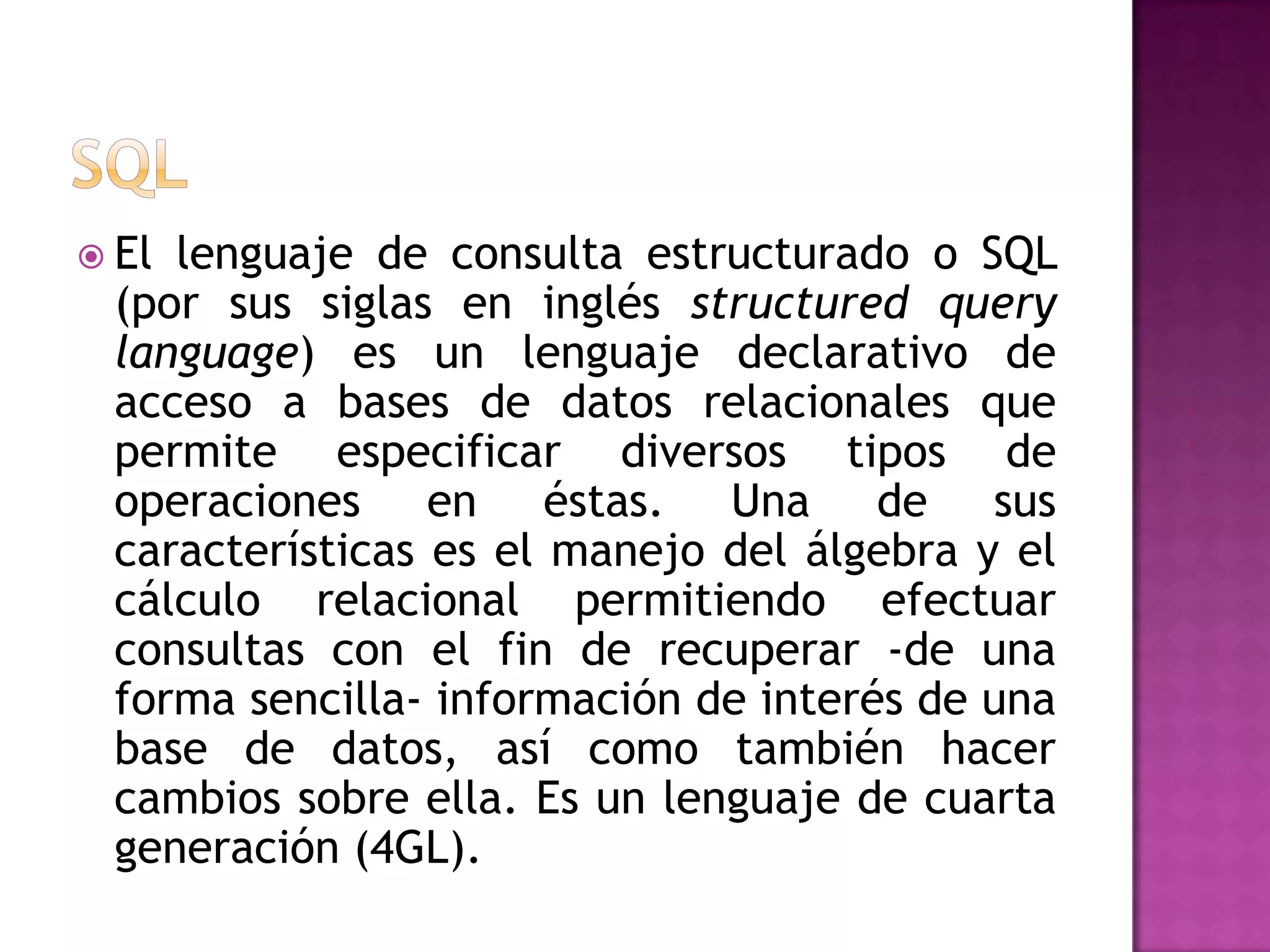 SQLEl lenguaje de consulta estructurado o SQL (por sus siglas en inglés structuredquerylanguage) es un lenguaje declarativo de acceso a bases de datos relacionales que permite especificar diversos tipos de operaciones en éstas. Una de sus características es el manejo del álgebra y el cálculo relacional permitiendo efectuar consultas con el fin de recuperar -de una forma sencilla- informaciónde interés de una base de datos, así como también hacer cambios sobre ella. Es un lenguaje de cuarta generación (4GL).