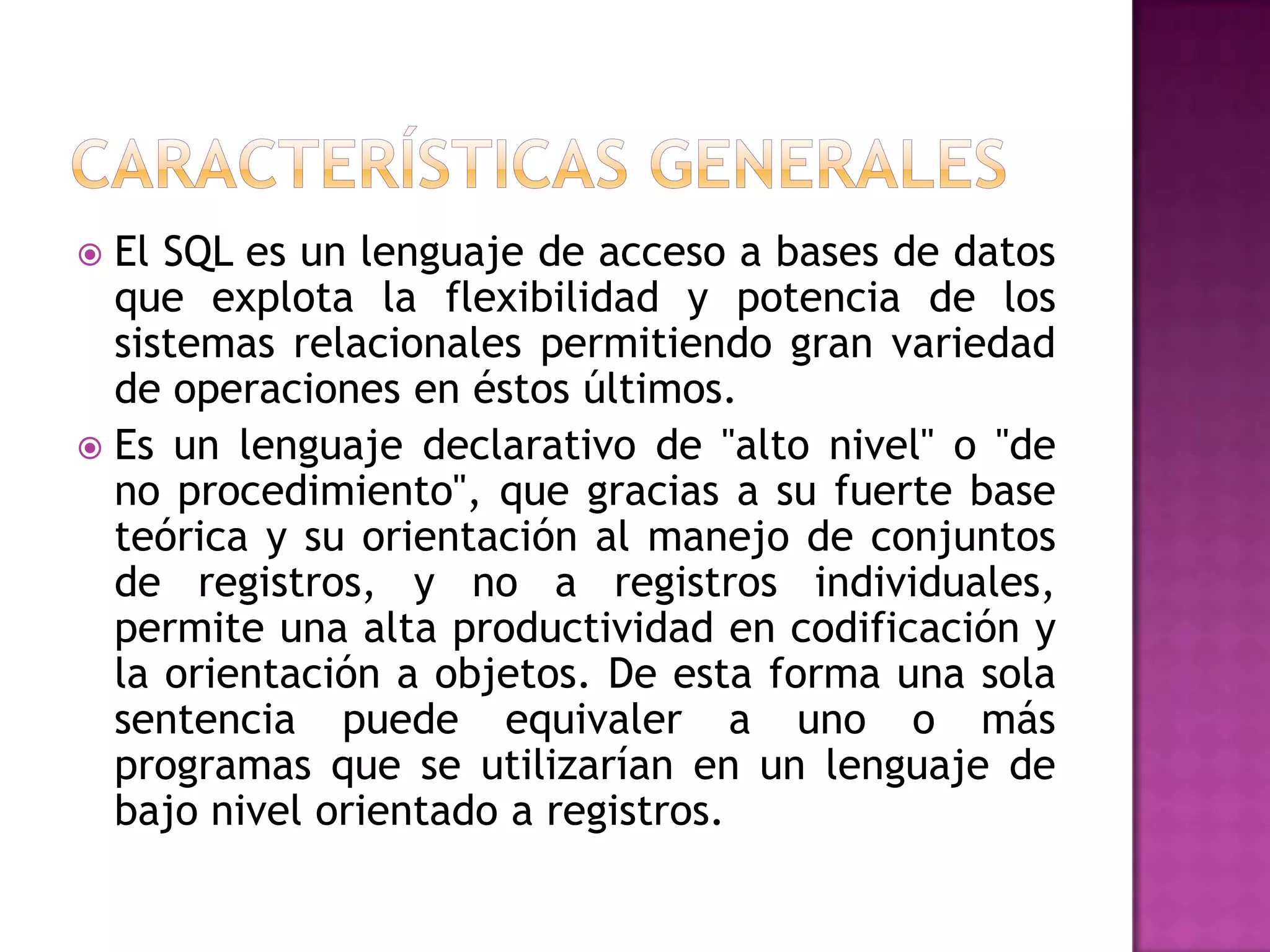 Características generalesEl SQL es un lenguaje de acceso a bases de datos que explota la flexibilidad y potencia de los sistemas relacionales permitiendo gran variedad de operaciones en éstos últimos.Es un lenguaje declarativo de "alto nivel" o "de no procedimiento", que gracias a su fuerte base teórica y su orientación al manejo de conjuntos de registros, y no a registros individuales, permite una alta productividad en codificación y la orientación a objetos. De esta forma una sola sentencia puede equivaler a uno o más programas que se utilizarían en un lenguaje de bajo nivel orientado a registros.