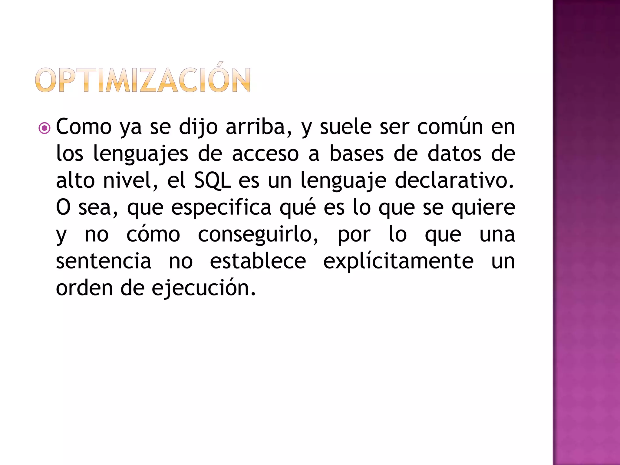 OptimizaciónComo ya se dijo arriba, y suele ser común en los lenguajes de acceso a bases de datos de alto nivel, el SQL es un lenguaje declarativo. O sea, que especifica qué es lo que se quiere y no cómo conseguirlo, por lo que una sentencia no establece explícitamente un orden de ejecución.