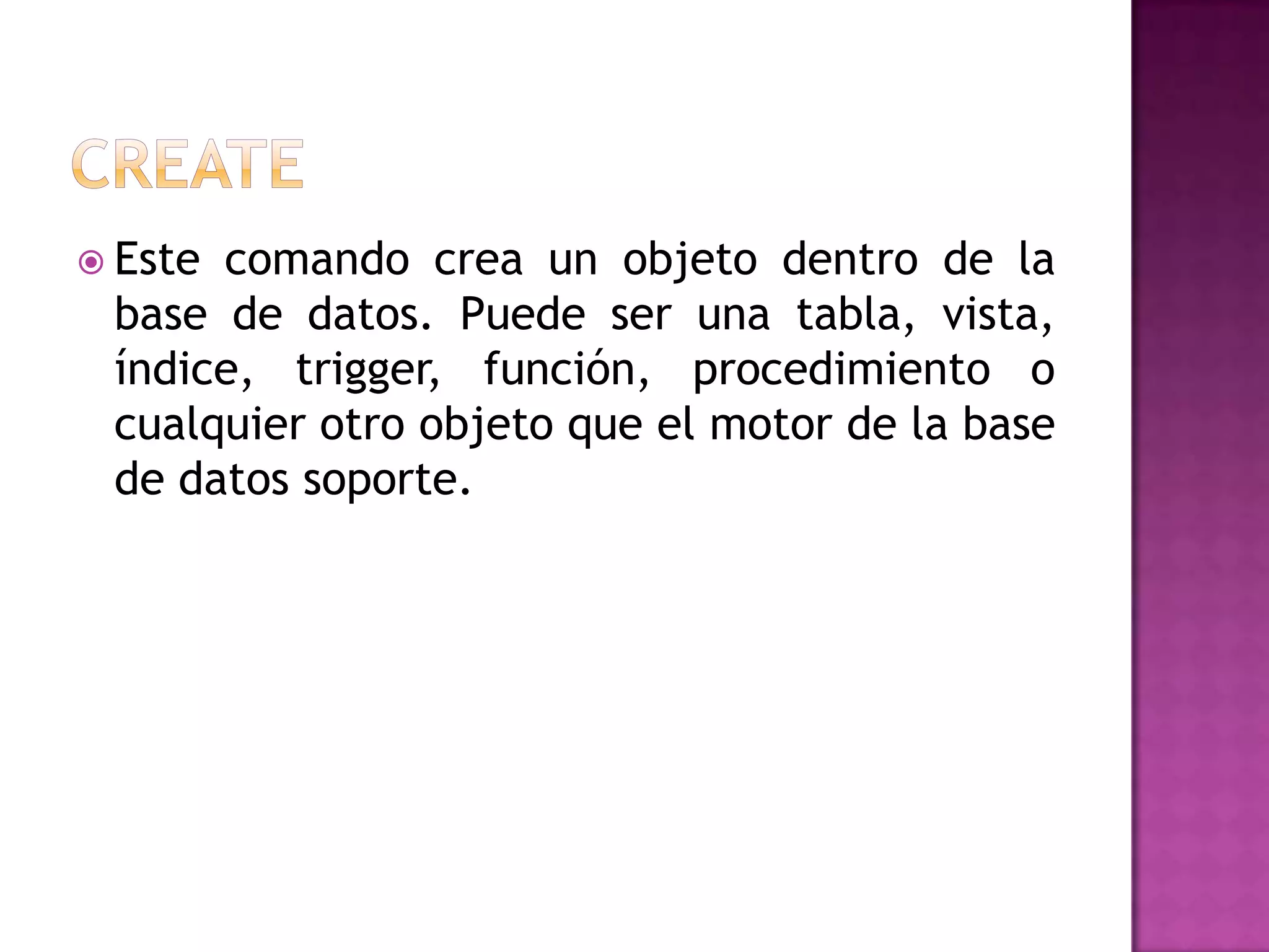 CREATEEste comando crea un objeto dentro de la base de datos. Puede ser una tabla, vista, índice, trigger, función, procedimiento o cualquier otro objeto que el motor de la base de datos soporte.
