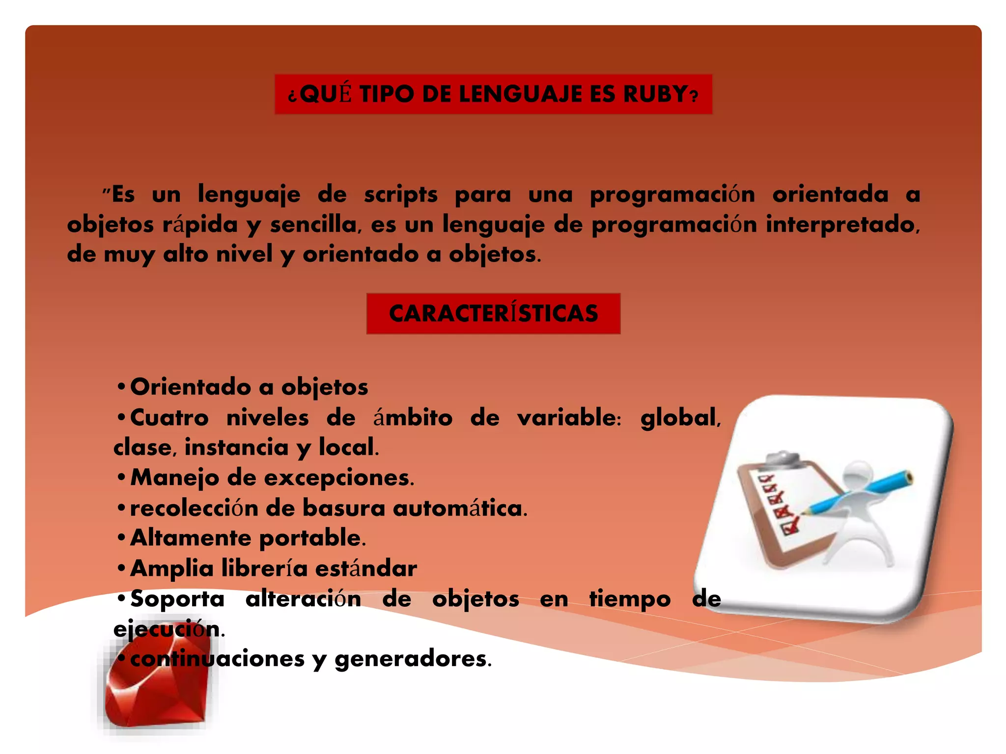 "Es un lenguaje de scripts para una programación orientada a
objetos rápida y sencilla, es un lenguaje de programación interpretado,
de muy alto nivel y orientado a objetos.
¿QUÉ TIPO DE LENGUAJE ES RUBY?
CARACTERÍSTICAS
•Orientado a objetos
•Cuatro niveles de ámbito de variable: global,
clase, instancia y local.
•Manejo de excepciones.
•recolección de basura automática.
•Altamente portable.
•Amplia librería estándar
•Soporta alteración de objetos en tiempo de
ejecución.
•continuaciones y generadores.
 