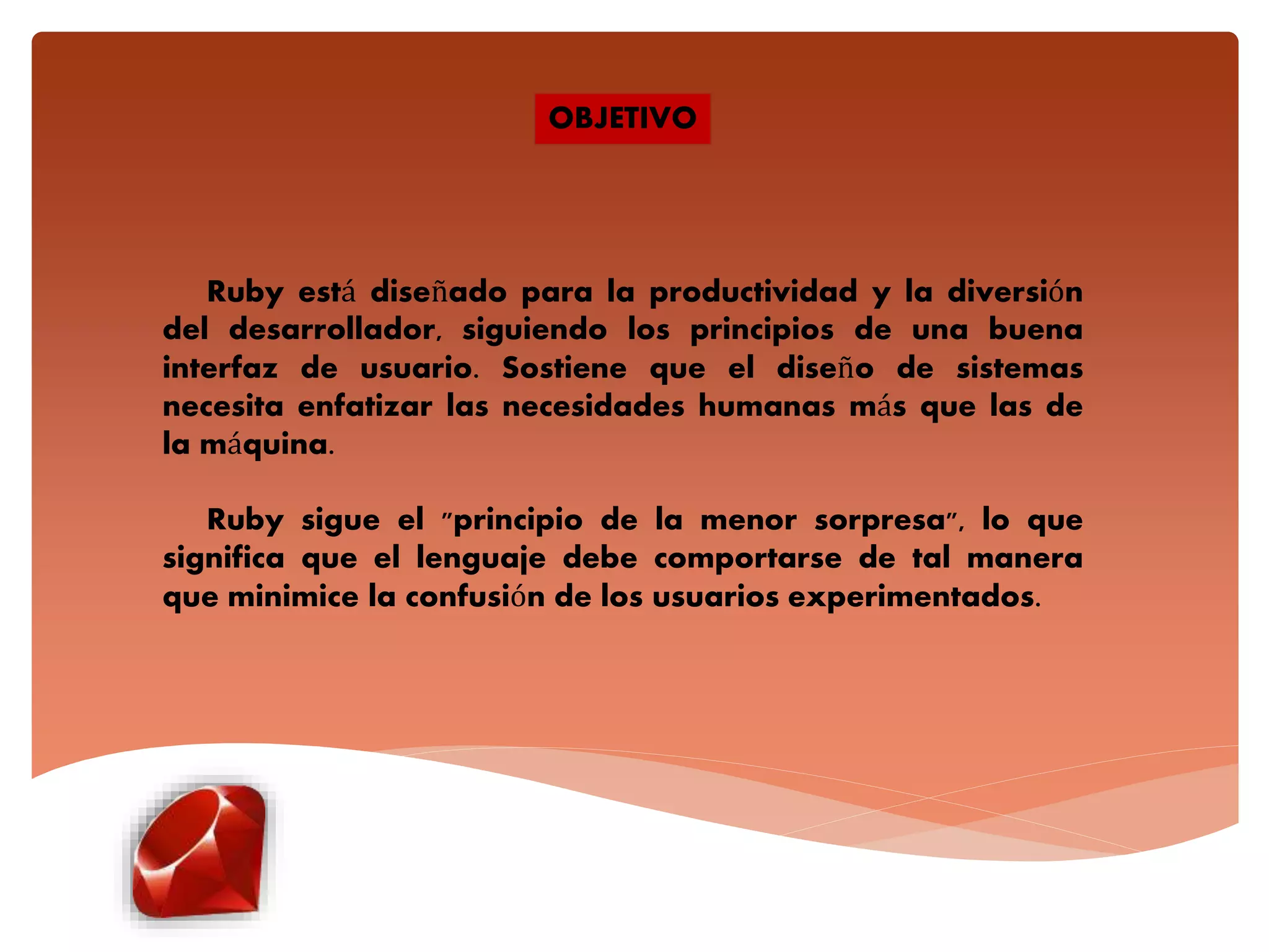 OBJETIVO
Ruby está diseñado para la productividad y la diversión
del desarrollador, siguiendo los principios de una buena
interfaz de usuario. Sostiene que el diseño de sistemas
necesita enfatizar las necesidades humanas más que las de
la máquina.
Ruby sigue el "principio de la menor sorpresa", lo que
significa que el lenguaje debe comportarse de tal manera
que minimice la confusión de los usuarios experimentados.
 