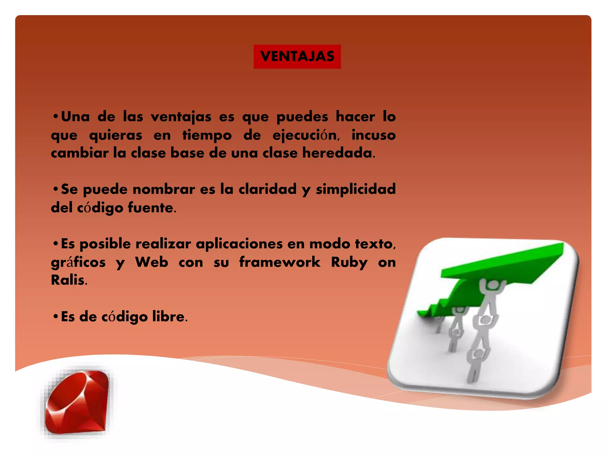 •Una de las ventajas es que puedes hacer lo
que quieras en tiempo de ejecución, incuso
cambiar la clase base de una clase heredada.
•Se puede nombrar es la claridad y simplicidad
del código fuente.
•Es posible realizar aplicaciones en modo texto,
gráficos y Web con su framework Ruby on
Ralis.
•Es de código libre.
VENTAJAS
 