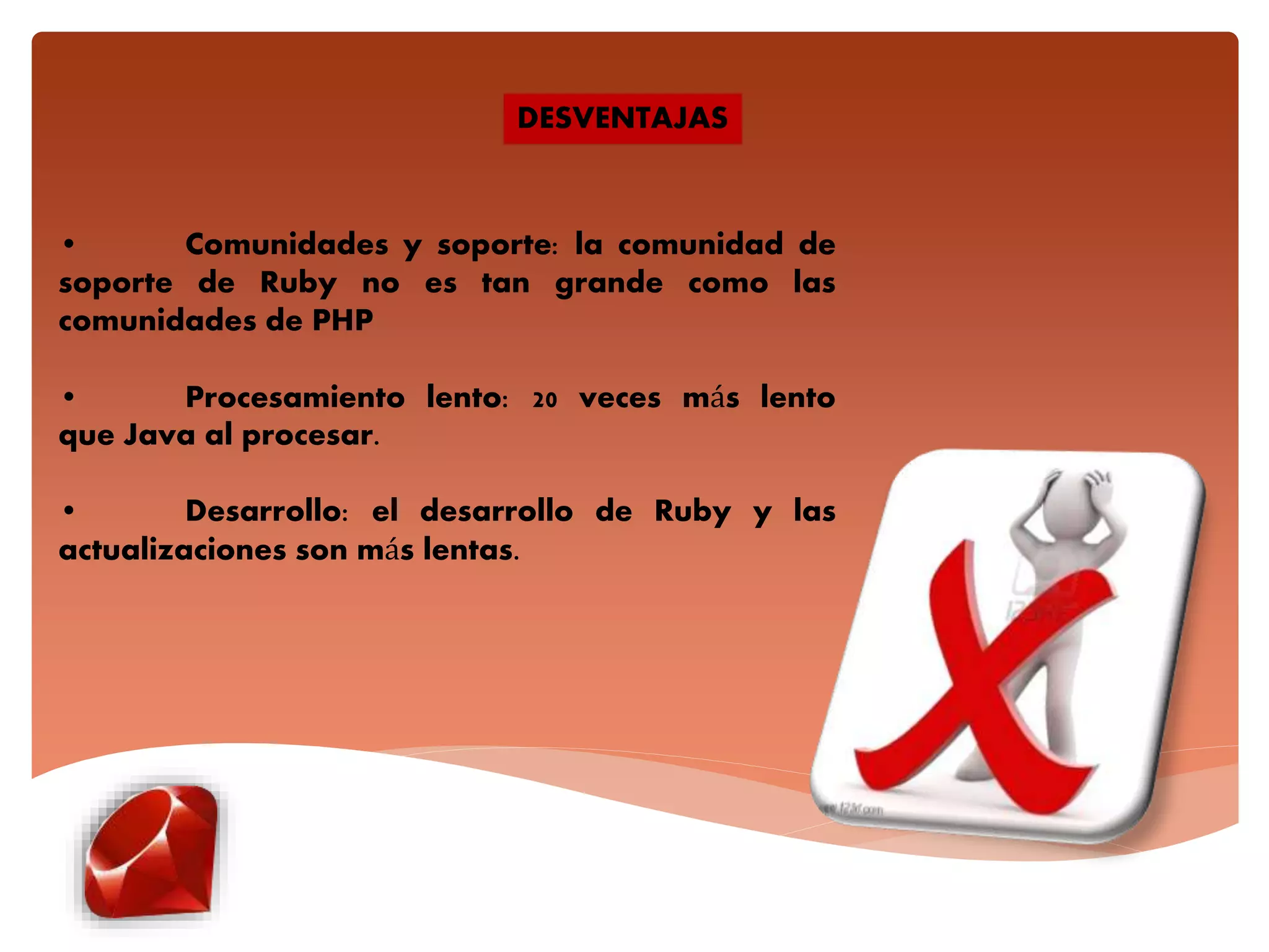 • Comunidades y soporte: la comunidad de
soporte de Ruby no es tan grande como las
comunidades de PHP
• Procesamiento lento: 20 veces más lento
que Java al procesar.
• Desarrollo: el desarrollo de Ruby y las
actualizaciones son más lentas.
DESVENTAJAS
 