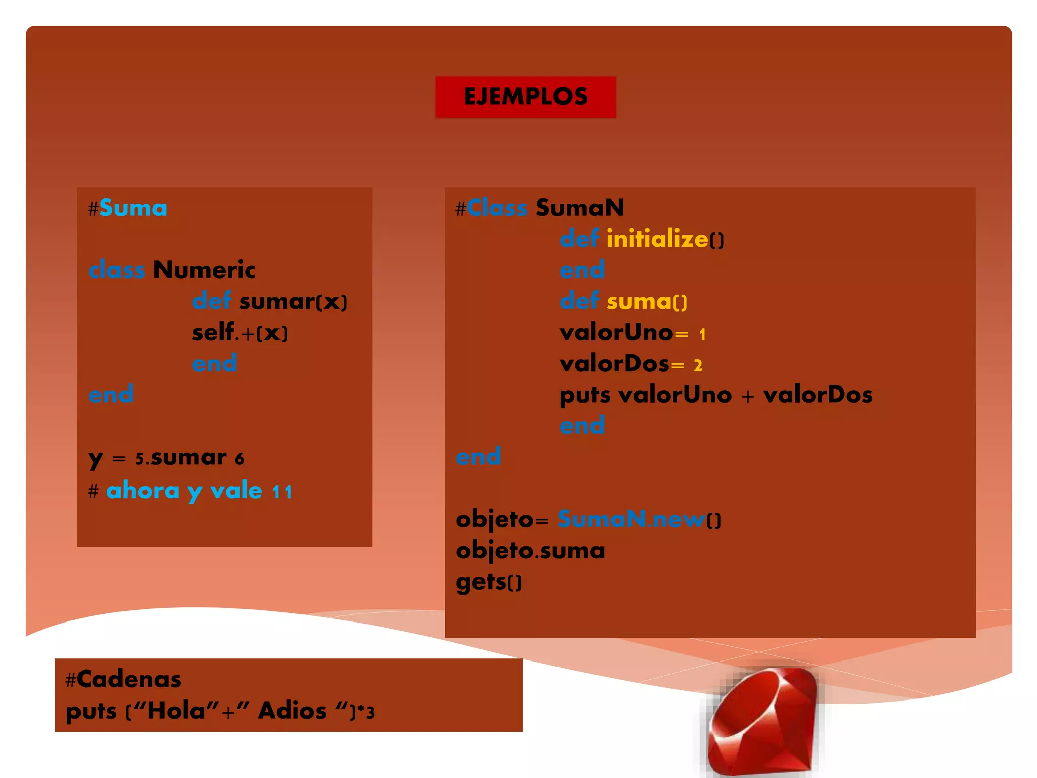 EJEMPLOS
#Suma
class Numeric
def sumar(x)
self.+(x)
end
end
y = 5.sumar 6
# ahora y vale 11
#Repetir cadenas
puts (“Hola”+” Adios “)*3
#Class SumaN
def initialize()
end
def suma()
valorUno= 1
valorDos= 2
puts valorUno + valorDos
end
end
objeto= SumaN.new()
objeto.suma
gets()
#Cadenas
puts (“Hola”+” Adios “)*3
 