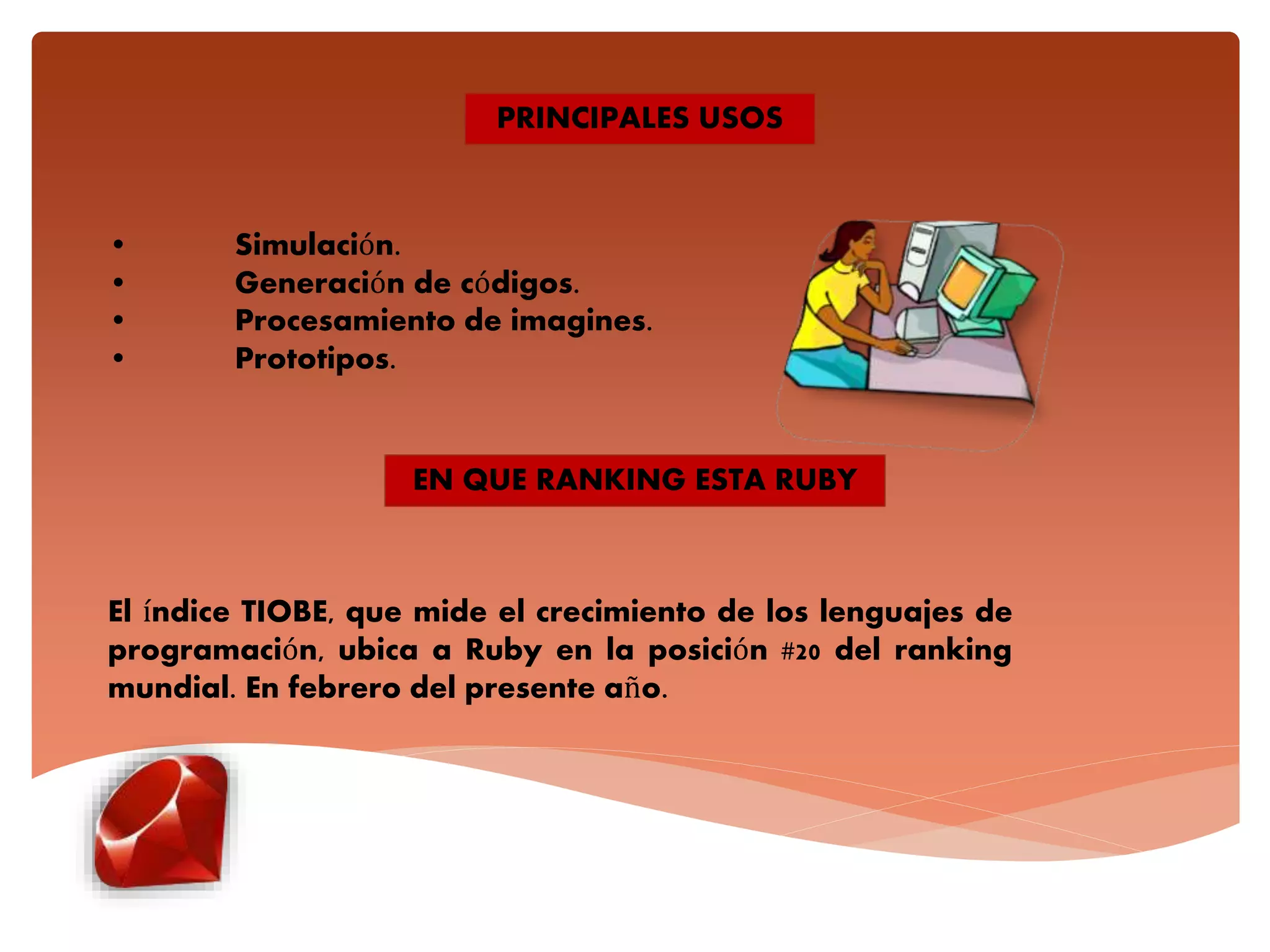 • Simulación.
• Generación de códigos.
• Procesamiento de imagines.
• Prototipos.
PRINCIPALES USOS
EN QUE RANKING ESTA RUBY
El índice TIOBE, que mide el crecimiento de los lenguajes de
programación, ubica a Ruby en la posición #20 del ranking
mundial. En febrero del presente año.
 