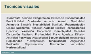 Técnicas visuales Contraste  Armonía  Exageración  Reticencia  Espontaneidad  Predictibilidad  Contraste  Armonía  Acento  Neutralidad  Asimetría  Simetría  Inestabilidad  Equilibrio  Fragmentación  Unidad  Economía  Profusión  Audacia  Sutileza  Transparencia  Opacidad  Variación  Coherencia  Complejidad  Sencillez  Distorsión  Realismo  Profundidad  Plano  Agudeza  Difusión Actividad  Pasividad  Aleatoriedad  Secuencialidad  Irregularidad  Regularidad  Yuxtaposición  Singularidad  Angularidad  Redondez  Representación  Abstracción  Verticalidad  Horizontalidad 
