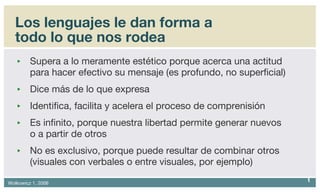 Los lenguajes le dan forma a todo lo que nos rodea Supera a lo meramente estético porque acerca una actitud para hacer efectivo su mensaje (es profundo, no superficial) Dice más de lo que expresa Identifica, facilita y acelera el proceso de comprenisión Es infinito, porque nuestra libertad permite generar nuevos  o a partir de otros No es exclusivo, porque puede resultar de combinar otros (visuales con verbales o entre visuales, por ejemplo) 
