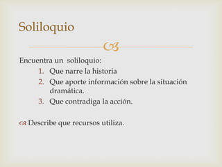 
Encuentra un soliloquio:
1. Que narre la historia
2. Que aporte información sobre la situación
dramática.
3. Que contradiga la acción.
 Describe que recursos utiliza.
Soliloquio
 