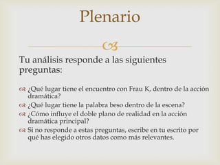 
Tu análisis responde a las siguientes
preguntas:
 ¿Qué lugar tiene el encuentro con Frau K, dentro de la acción
dramática?
 ¿Qué lugar tiene la palabra beso dentro de la escena?
 ¿Cómo influye el doble plano de realidad en la acción
dramática principal?
 Si no responde a estas preguntas, escribe en tu escrito por
qué has elegido otros datos como más relevantes.
Plenario
 