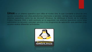 Linux es un sistema operativo que utiliza el núcleo Unix, lo que convierte a Linux en una
opción compatible con otras plataformas orientadas a servidor, ventaja que no poseen otros
sistemas operativos como los de Microsoft Windows. Se distribuye a través de la Licencia
Pública General, GNU, y está centrado en la seguridad. Los sistemas operativos como Linux
administran los recursos y proveen servicios a los programas de aplicación que permiten a los
usuarios realizar diferentes actividades.
 