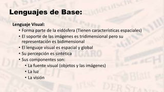 Lenguajes de Base:
Lenguaje Visual:
• Forma parte de la eidósfera (Tienen características espaciales)
• El soporte de las imágenes es tridimensional pero su
representación es bidimensional
• El lenguaje visual es espacial y global
• Su percepción es sintética
• Sus componentes son:
• La fuente visual (objetos y las imágenes)
• La luz
• La visión
 