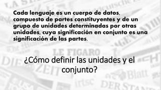 ¿Cómo definir las unidades y el
conjunto?
Cada lenguaje es un cuerpo de datos,
compuesto de partes constituyentes y de un
grupo de unidades determinadas por otras
unidades, cuya significación en conjunto es una
significación de las partes.
 
