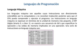 Lenguajes de Programación
Los lenguajes máquina son aquellos cuyas instrucciones son directamente
entendibles por la computadora y no necesitan traducción posterior para que el
CPU pueda comprender y ejecutar el programa. Las instrucciones en lenguaje
máquina se expresan en términos de la unidad de memoria más pequeña, el BIT
(dígito binario 0, o bien 1), en esencia una secuencia de bit’s que especifican la
operación y las celdas de memoria implicadas en una operación. Una serie de
instrucciones en lenguaje máquina son:
Lenguaje Máquina
 