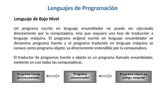 Lenguajes de Programación
Lenguaje de Bajo Nivel
Un programa escrito en lenguaje ensamblador no puede ser ejecutado
directamente por la computadora, sino que requiere una fase de traducción a
lenguaje máquina. El programa original escrito en lenguaje ensamblador se
denomina programa fuente y el programa traducido en lenguaje máquina se
conoce como programa objeto, ya directamente entendible por la computadora.
El traductor de programas fuente a objeto es un programa llamado ensamblador,
existente en casi todas las computadoras.
 