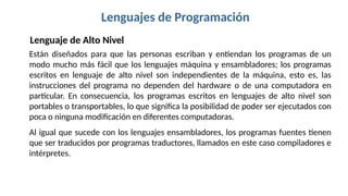 Lenguajes de Programación
Lenguaje de Alto Nivel
Están diseñados para que las personas escriban y entiendan los programas de un
modo mucho más fácil que los lenguajes máquina y ensambladores; los programas
escritos en lenguaje de alto nivel son independientes de la máquina, esto es, las
instrucciones del programa no dependen del hardware o de una computadora en
particular. En consecuencia, los programas escritos en lenguajes de alto nivel son
portables o transportables, lo que significa la posibilidad de poder ser ejecutados con
poca o ninguna modificación en diferentes computadoras.
Al igual que sucede con los lenguajes ensambladores, los programas fuentes tienen
que ser traducidos por programas traductores, llamados en este caso compiladores e
intérpretes.
 