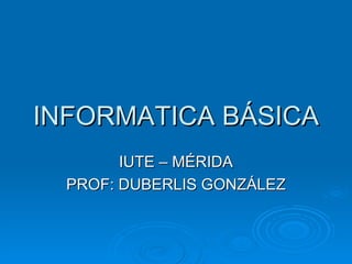 INFORMATICA BÁSICA IUTE – MÉRIDA PROF: DUBERLIS GONZÁLEZ 