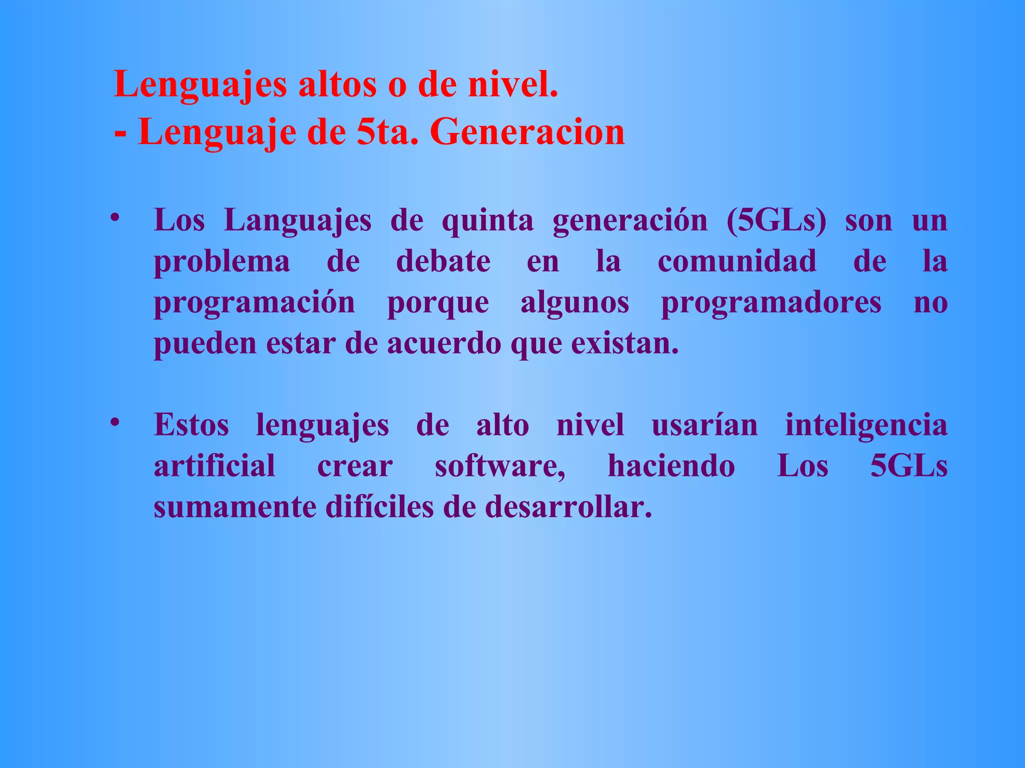 Los Languajes de quinta generación (5GLs) son un problema de debate en la comunidad de la programación porque algunos programadores no pueden estar de acuerdo que existan.  Estos lenguajes de alto nivel usarían inteligencia artificial crear software, haciendo Los 5GLs sumamente difíciles de desarrollar.  Lenguajes altos o de nivel. -  Lenguaje de 5ta. Generacion 