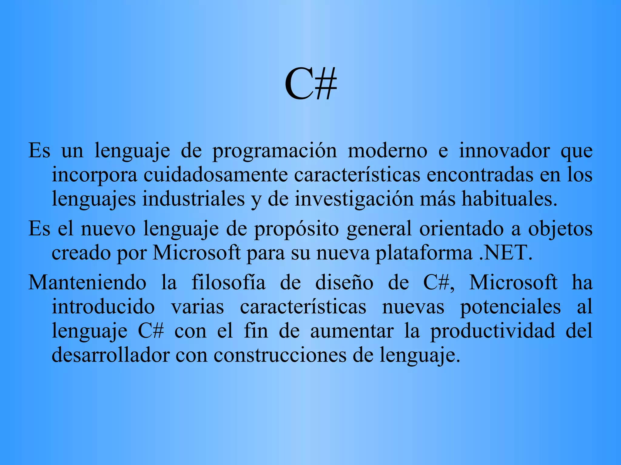 C# Es un lenguaje de programación moderno e innovador que incorpora cuidadosamente características encontradas en los lenguajes industriales y de investigación más habituales.  Es el nuevo lenguaje de propósito general orientado a objetos creado por Microsoft para su nueva plataforma .NET.  Manteniendo la filosofía de diseño de C#, Microsoft ha introducido varias características nuevas potenciales al lenguaje C# con el fin de aumentar la productividad del desarrollador con construcciones de lenguaje. 