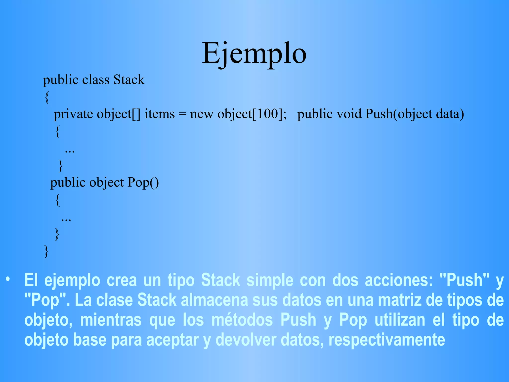 Ejemplo public class Stack { private object[] items = new object[100];  public void Push(object data) { ...  }  public object Pop() {  ... } }  El ejemplo crea un tipo Stack simple con dos acciones: &quot;Push&quot; y &quot;Pop&quot;. La clase Stack almacena sus datos en una matriz de tipos de objeto, mientras que los métodos Push y Pop utilizan el tipo de objeto base para aceptar y devolver datos, respectivamente  