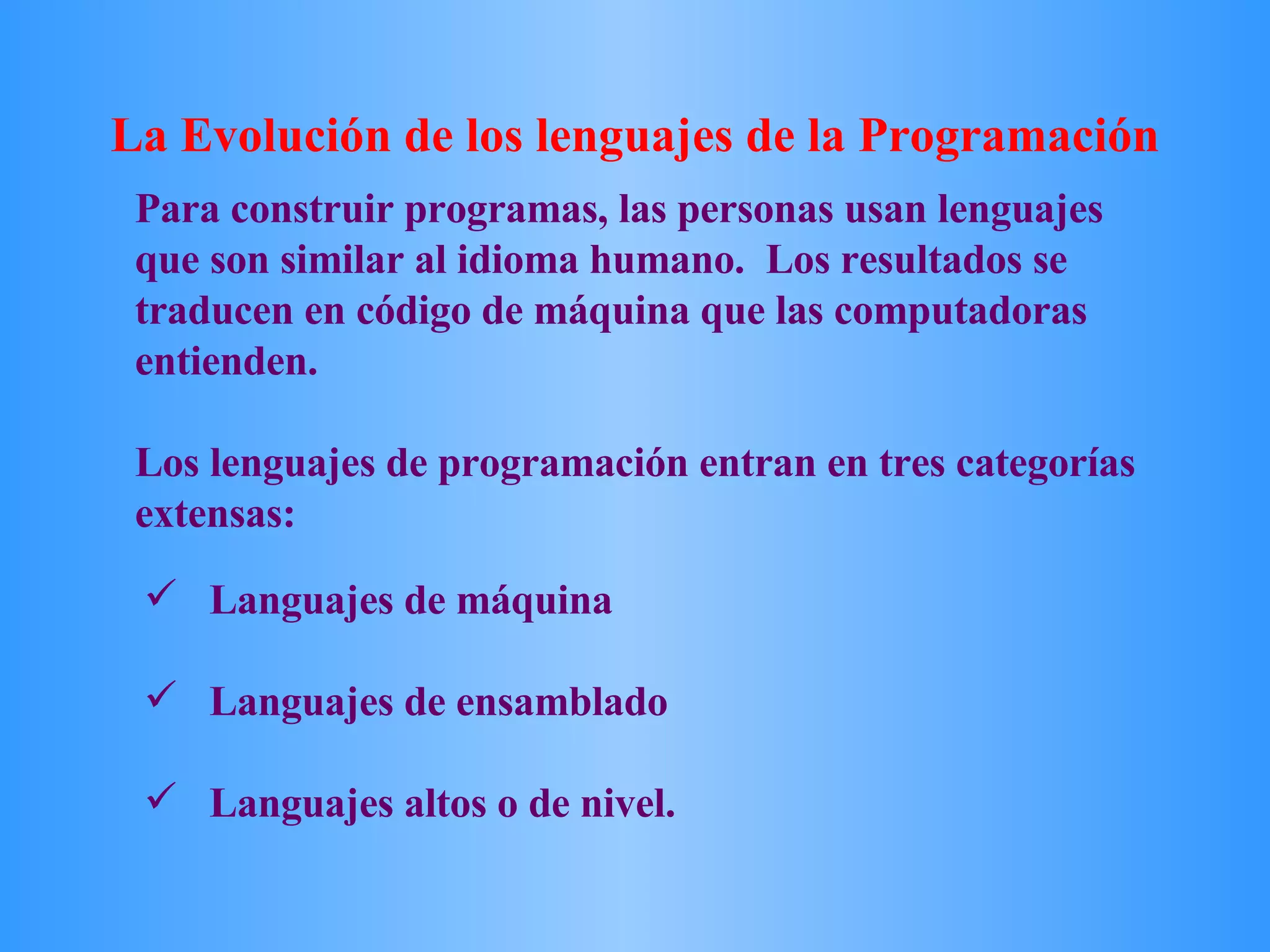 Languajes de máquina  Languajes de ensamblado Languajes altos o de nivel. Para construir programas, las personas usan lenguajes que son similar al idioma humano.  Los resultados se traducen en código de máquina que las computadoras entienden.  Los lenguajes de programación entran en tres categorías extensas:  La Evolución de los lenguajes de la Programación  