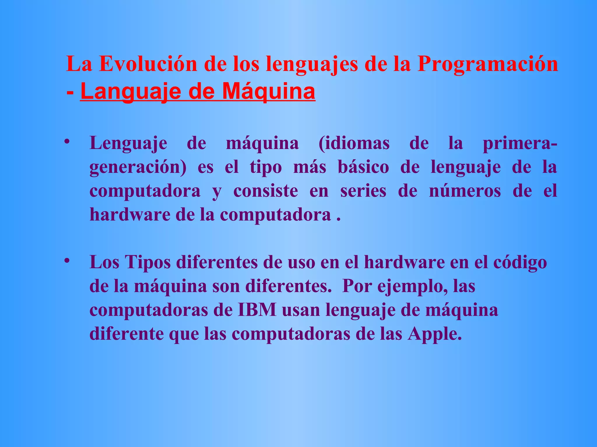 Lenguaje de máquina (idiomas de la primera-generación) es el tipo más básico de lenguaje de la computadora y consiste en series de números de el hardware de la computadora .  Los Tipos diferentes de uso en el hardware en el código de la máquina son diferentes.  Por ejemplo, las computadoras de IBM usan lenguaje de máquina diferente que las computadoras de las Apple.  La Evolución de los lenguajes de la Programación  -  Languaje de Máquina 