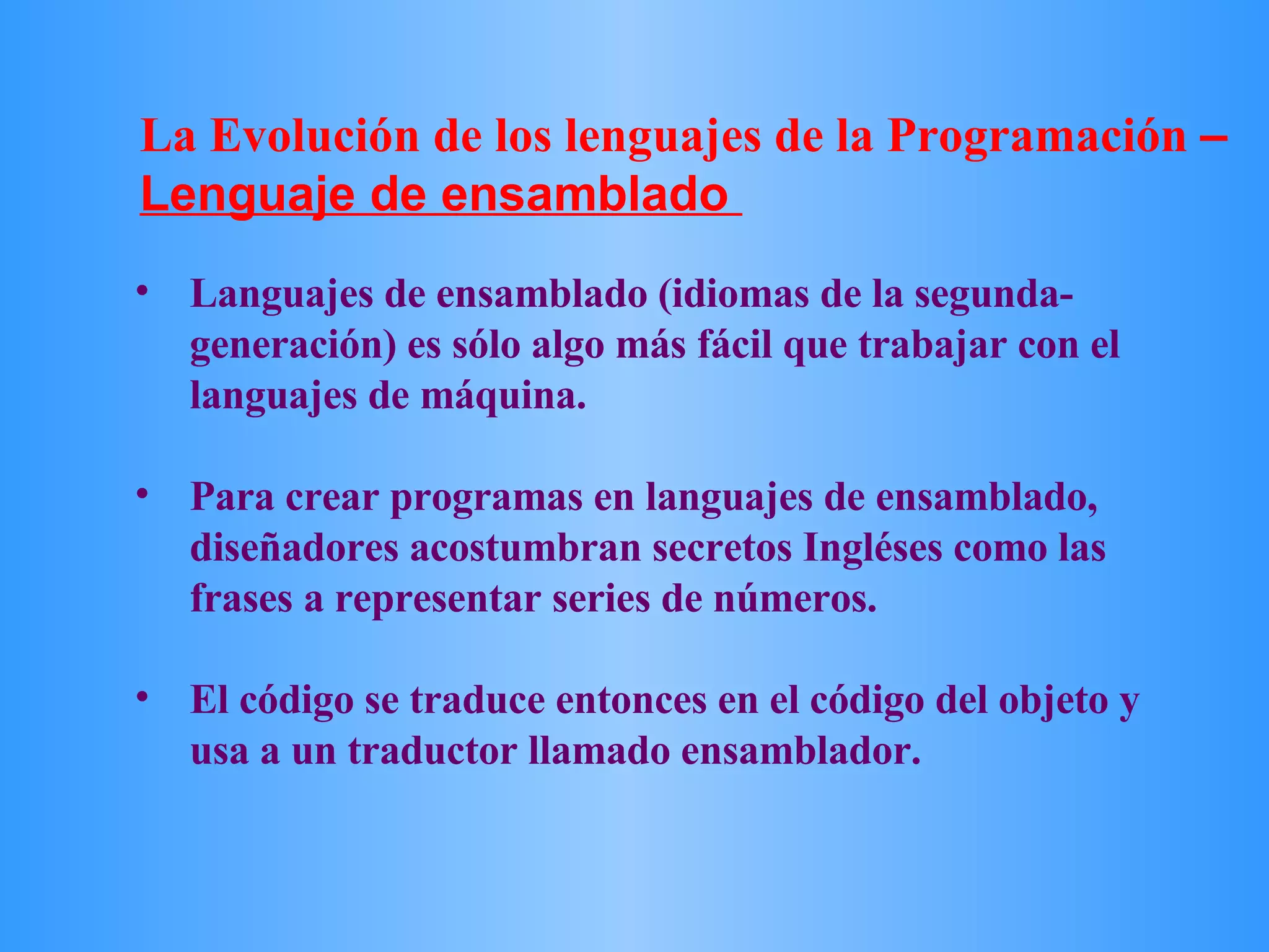 Languajes de ensamblado (idiomas de la segunda-generación) es sólo algo más fácil que trabajar con el languajes de máquina.  Para crear programas en languajes de ensamblado, diseñadores acostumbran secretos Ingléses como las frases a representar series de números.  El código se traduce entonces en el código del objeto y usa a un traductor llamado ensamblador.  La Evolución de los lenguajes de la Programación  –  Lenguaje de ensamblado   