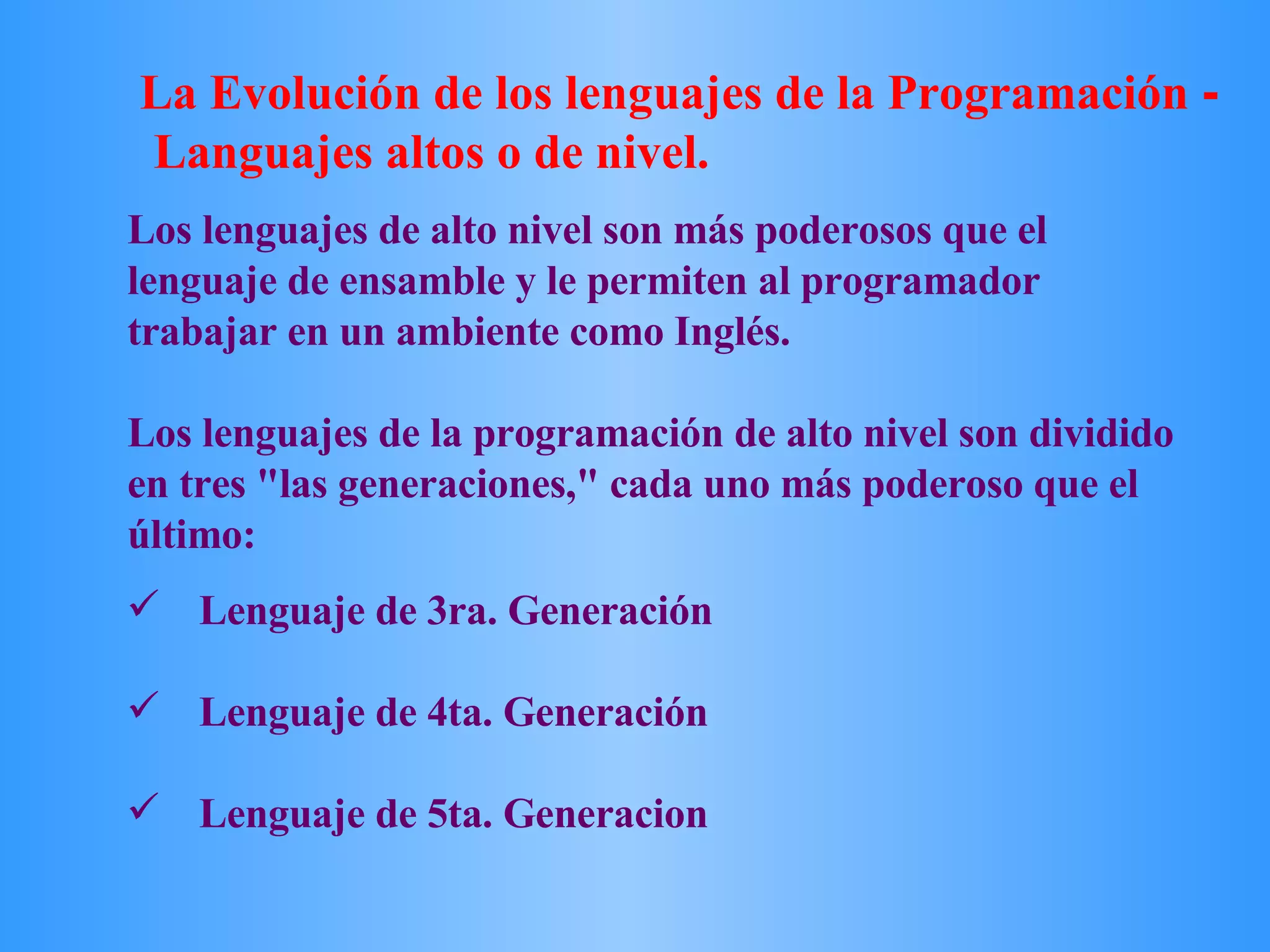 Lenguaje de 3ra. Generación Lenguaje de 4ta. Generación Lenguaje de 5ta. Generacion Los lenguajes de alto nivel son más poderosos que el lenguaje de ensamble y le permiten al programador trabajar en un ambiente como Inglés.  Los lenguajes de la programación de alto nivel son dividido en tres &quot;las generaciones,&quot; cada uno más poderoso que el último:  La Evolución de los lenguajes de la Programación  -    Languajes altos o de nivel. 