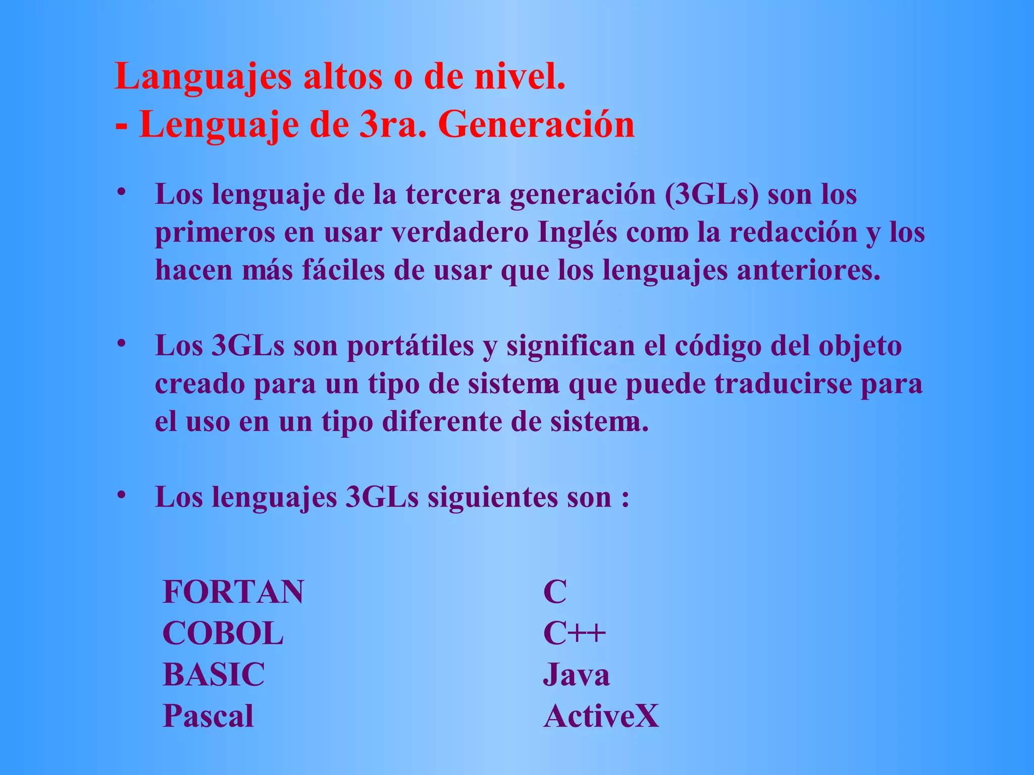 FORTAN C COBOL C++ BASIC Java Pascal ActiveX Los lenguaje de la tercera generación (3GLs) son los primeros en usar verdadero Inglés como la redacción y los hacen más fáciles de usar que los lenguajes anteriores.  Los 3GLs son portátiles y significan el código del objeto creado para un tipo de sistema que puede traducirse para el uso en un tipo diferente de sistema.  Los lenguajes 3GLs siguientes son : Languajes altos o de nivel. -  Lenguaje de 3ra. Generación 