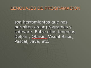 LENGUAJES DE PROGRAMACION


 son herramientas que nos
 permiten crear programas y
 software. Entre ellos tenemos
 Delphi , Qbasic, Visual Basic,
 Pascal, Java, etc..
 