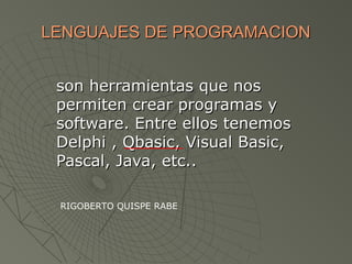 LENGUAJES DE PROGRAMACIONLENGUAJES DE PROGRAMACION
son herramientas que nosson herramientas que nos
permiten crear programas ypermiten crear programas y
software. Entre ellos tenemossoftware. Entre ellos tenemos
Delphi , Qbasic, Visual Basic,Delphi , Qbasic, Visual Basic,
Pascal, Java, etc..Pascal, Java, etc..
RIGOBERTO QUISPE RABE
 