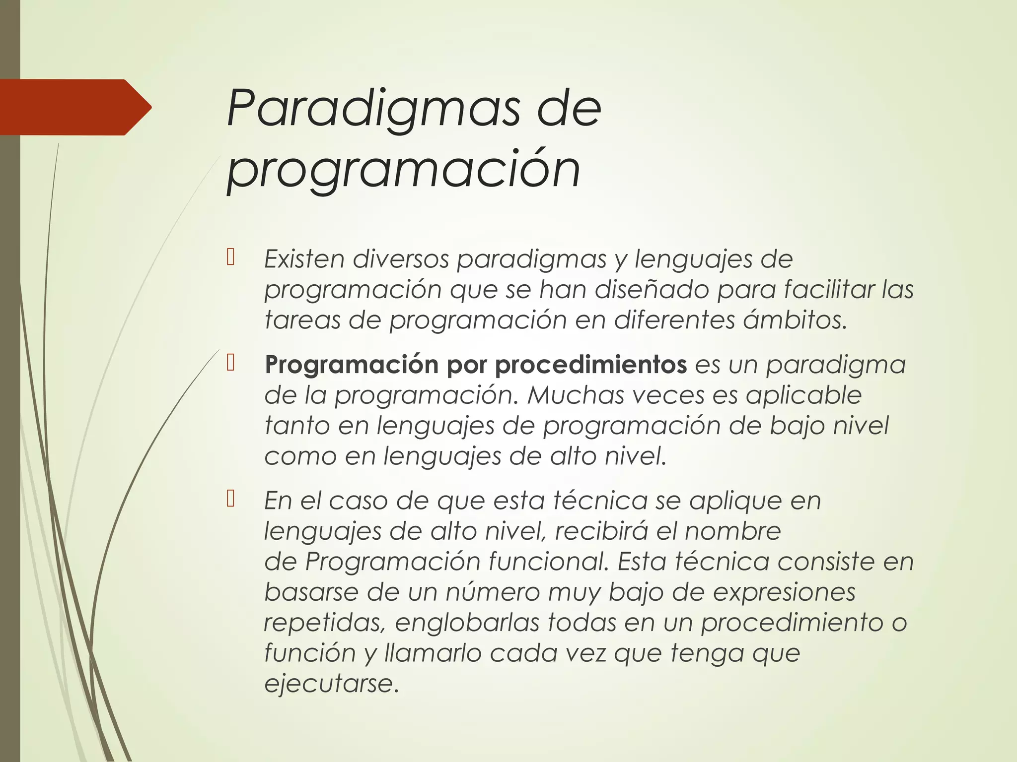 Paradigmas de
programación
 Existen diversos paradigmas y lenguajes de
programación que se han diseñado para facilitar las
tareas de programación en diferentes ámbitos.
 Programación por procedimientos es un paradigma
de la programación. Muchas veces es aplicable
tanto en lenguajes de programación de bajo nivel
como en lenguajes de alto nivel.
 En el caso de que esta técnica se aplique en
lenguajes de alto nivel, recibirá el nombre
de Programación funcional. Esta técnica consiste en
basarse de un número muy bajo de expresiones
repetidas, englobarlas todas en un procedimiento o
función y llamarlo cada vez que tenga que
ejecutarse.
 