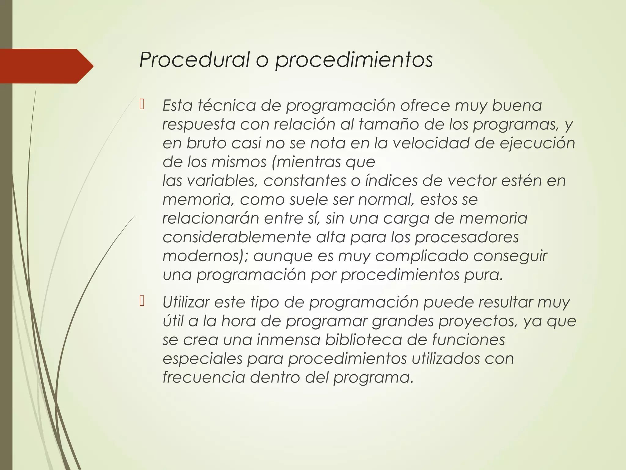 Procedural o procedimientos
 Esta técnica de programación ofrece muy buena
respuesta con relación al tamaño de los programas, y
en bruto casi no se nota en la velocidad de ejecución
de los mismos (mientras que
las variables, constantes o índices de vector estén en
memoria, como suele ser normal, estos se
relacionarán entre sí, sin una carga de memoria
considerablemente alta para los procesadores
modernos); aunque es muy complicado conseguir
una programación por procedimientos pura.
 Utilizar este tipo de programación puede resultar muy
útil a la hora de programar grandes proyectos, ya que
se crea una inmensa biblioteca de funciones
especiales para procedimientos utilizados con
frecuencia dentro del programa.
 