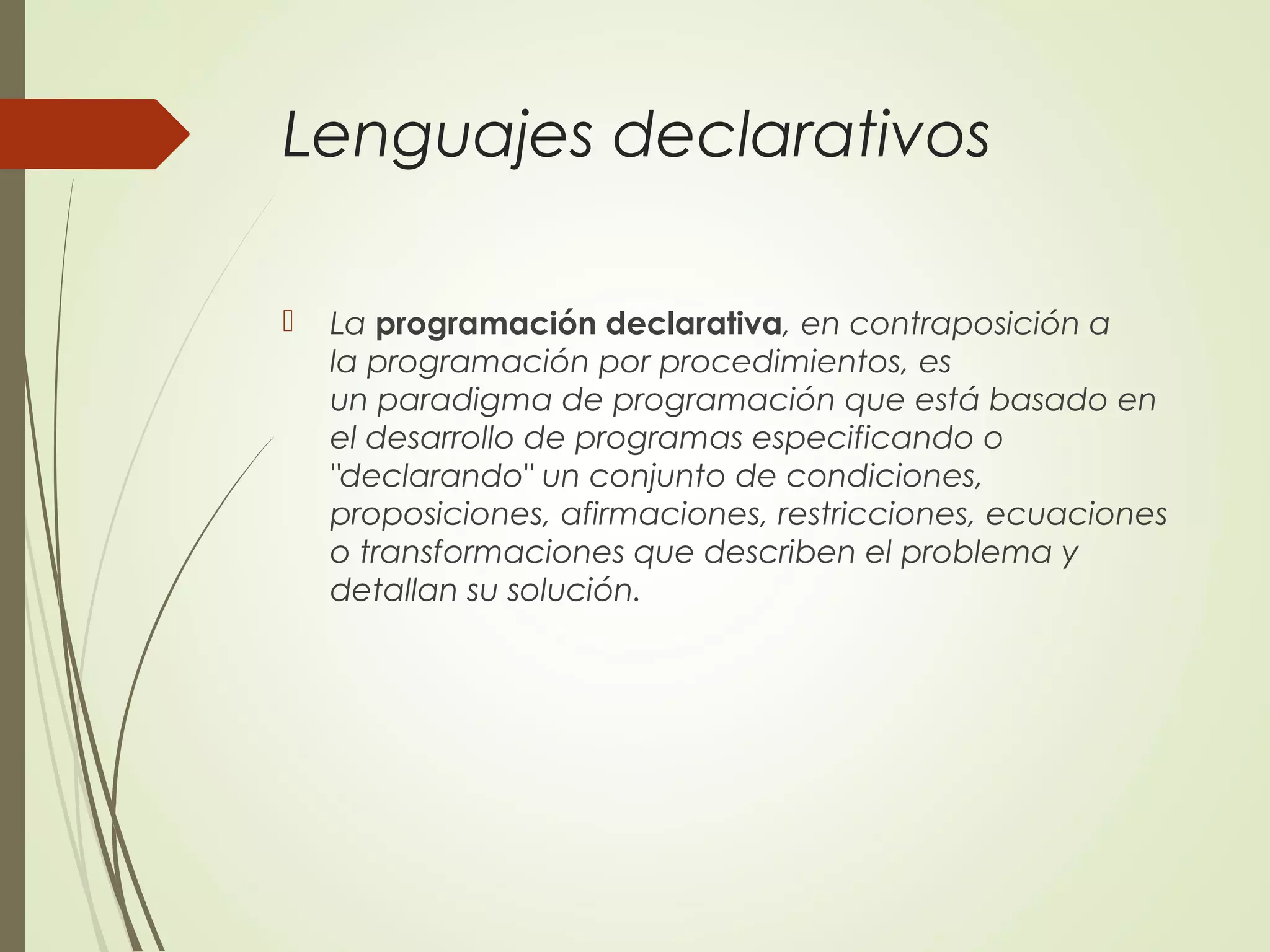 Lenguajes declarativos
 La programación declarativa, en contraposición a
la programación por procedimientos, es
un paradigma de programación que está basado en
el desarrollo de programas especificando o
"declarando" un conjunto de condiciones,
proposiciones, afirmaciones, restricciones, ecuaciones
o transformaciones que describen el problema y
detallan su solución.
 