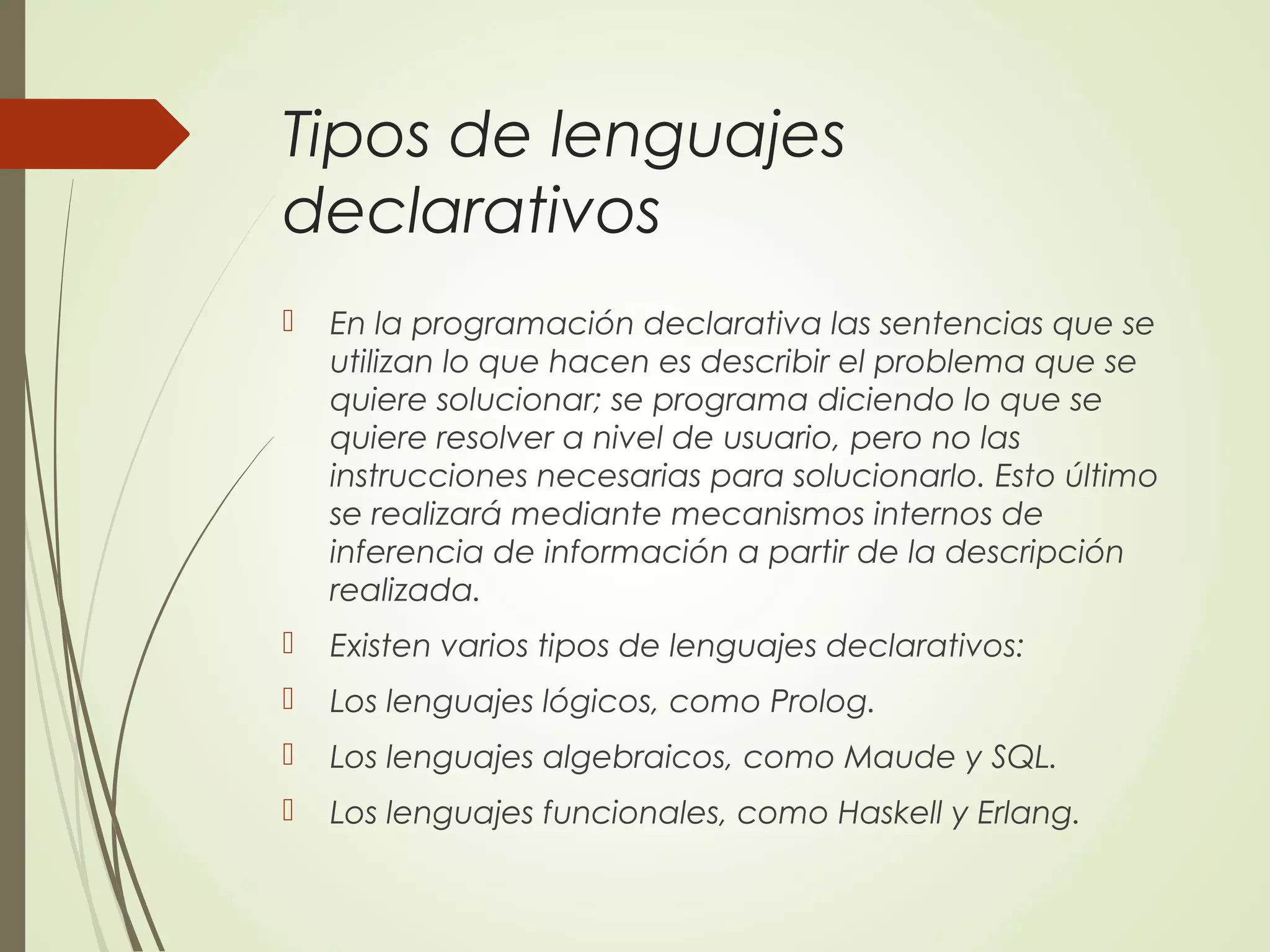 Tipos de lenguajes
declarativos
 En la programación declarativa las sentencias que se
utilizan lo que hacen es describir el problema que se
quiere solucionar; se programa diciendo lo que se
quiere resolver a nivel de usuario, pero no las
instrucciones necesarias para solucionarlo. Esto último
se realizará mediante mecanismos internos de
inferencia de información a partir de la descripción
realizada.
 Existen varios tipos de lenguajes declarativos:
 Los lenguajes lógicos, como Prolog.
 Los lenguajes algebraicos, como Maude y SQL.
 Los lenguajes funcionales, como Haskell y Erlang.
 